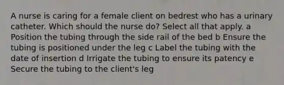 A nurse is caring for a female client on bedrest who has a urinary catheter. Which should the nurse do? Select all that apply. a Position the tubing through the side rail of the bed b Ensure the tubing is positioned under the leg c Label the tubing with the date of insertion d Irrigate the tubing to ensure its patency e Secure the tubing to the client's leg