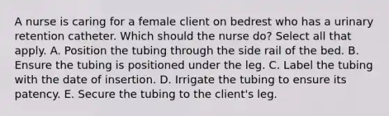 A nurse is caring for a female client on bedrest who has a urinary retention catheter. Which should the nurse do? Select all that apply. A. Position the tubing through the side rail of the bed. B. Ensure the tubing is positioned under the leg. C. Label the tubing with the date of insertion. D. Irrigate the tubing to ensure its patency. E. Secure the tubing to the client's leg.