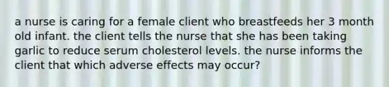 a nurse is caring for a female client who breastfeeds her 3 month old infant. the client tells the nurse that she has been taking garlic to reduce serum cholesterol levels. the nurse informs the client that which adverse effects may occur?