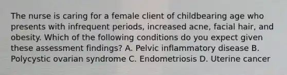 The nurse is caring for a female client of childbearing age who presents with infrequent periods, increased acne, facial hair, and obesity. Which of the following conditions do you expect given these assessment findings? A. Pelvic inflammatory disease B. Polycystic ovarian syndrome C. Endometriosis D. Uterine cancer