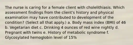 The nurse is caring for a female client with cholelithiasis. Which assessment findings from the client's history and physical examination may have contributed to development of the condition? (Select all that apply.) a. Body mass index (BMI) of 46 b. Vegetarian diet c. Drinking 4 ounces of red wine nightly d. Pregnant with twins e. History of metabolic syndrome f. Glycosylated hemoglobin level of 15%