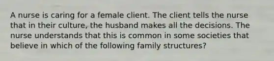 A nurse is caring for a female client. The client tells the nurse that in their culture, the husband makes all the decisions. The nurse understands that this is common in some societies that believe in which of the following family structures?