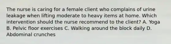 The nurse is caring for a female client who complains of urine leakage when lifting moderate to heavy items at home. Which intervention should the nurse recommend to the​ client? A. Yoga B. Pelvic floor exercises C. Walking around the block daily D. Abdominal crunches