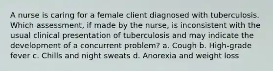 A nurse is caring for a female client diagnosed with tuberculosis. Which assessment, if made by the nurse, is inconsistent with the usual clinical presentation of tuberculosis and may indicate the development of a concurrent problem? a. Cough b. High-grade fever c. Chills and night sweats d. Anorexia and weight loss