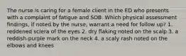 The nurse is caring for a female client in the ED who presents with a complaint of fatigue and SOB. Which physical assessment findings, if noted by the nurse, warrant a need for follow up? 1. reddened sclera of the eyes 2. dry flaking noted on the scalp 3. a reddish-purple mark on the neck 4. a scaly rash noted on the elbows and knees