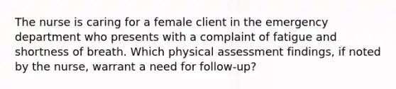 The nurse is caring for a female client in the emergency department who presents with a complaint of fatigue and shortness of breath. Which physical assessment findings, if noted by the nurse, warrant a need for follow-up?