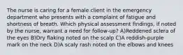 The nurse is caring for a female client in the emergency department who presents with a complaint of fatigue and shortness of breath. Which physical assessment findings, if noted by the nurse, warrant a need for follow-up? A)Reddened sclera of the eyes B)Dry flaking noted on the scalp C)A reddish-purple mark on the neck D)A scaly rash noted on the elbows and knees