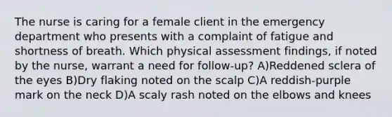 The nurse is caring for a female client in the emergency department who presents with a complaint of fatigue and shortness of breath. Which physical assessment findings, if noted by the nurse, warrant a need for follow-up? A)Reddened sclera of the eyes B)Dry flaking noted on the scalp C)A reddish-purple mark on the neck D)A scaly rash noted on the elbows and knees