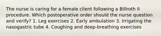 The nurse is caring for a female client following a Billroth II procedure. Which postoperative order should the nurse question and verify? 1. Leg exercises 2. Early ambulation 3. Irrigating the nasogastric tube 4. Coughing and deep-breathing exercises