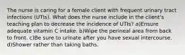 The nurse is caring for a female client with frequent urinary tract infections (UTIs). What does the nurse include in the client's teaching plan to decrease the incidence of UTIs? a)Ensure adequate vitamin C intake. b)Wipe the perineal area from back to front. c)Be sure to urinate after you have sexual intercourse. d)Shower rather than taking baths.