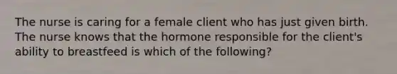 The nurse is caring for a female client who has just given birth. The nurse knows that the hormone responsible for the client's ability to breastfeed is which of the following?