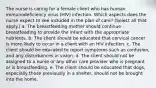 The nurse is caring for a female client who has human immunodeficiency virus (HIV) infection. Which aspects does the nurse expect to see included in the plan of care? (Select all that apply.) a. The breastfeeding mother should continue breastfeeding to provide the infant with the appropriate nutrients. b. The client should be educated that cervical cancer is more likely to occur in a client with an HIV infection. c. The client should be educated to report symptoms such as confusion, and any disturbances in vision. d. The client should not be assigned to a nurse or any other care provider who is pregnant or is breastfeeding. e. The client should be educated that dogs, especially those previously in a shelter, should not be brought into the home.