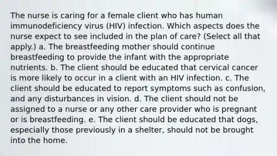 The nurse is caring for a female client who has human immunodeficiency virus (HIV) infection. Which aspects does the nurse expect to see included in the plan of care? (Select all that apply.) a. The breastfeeding mother should continue breastfeeding to provide the infant with the appropriate nutrients. b. The client should be educated that cervical cancer is more likely to occur in a client with an HIV infection. c. The client should be educated to report symptoms such as confusion, and any disturbances in vision. d. The client should not be assigned to a nurse or any other care provider who is pregnant or is breastfeeding. e. The client should be educated that dogs, especially those previously in a shelter, should not be brought into the home.