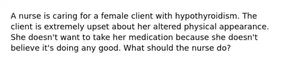 A nurse is caring for a female client with hypothyroidism. The client is extremely upset about her altered physical appearance. She doesn't want to take her medication because she doesn't believe it's doing any good. What should the nurse do?