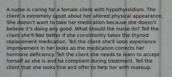 A nurse is caring for a female client with hypothyroidism. The client is extremely upset about her altered physical appearance. She doesn't want to take her medication because she doesn't believe it's doing any good. What should the nurse do? Tell the client she'll feel better if she consistently takes the thyroid replacement medication. Tell the client she'll soon experience improvement in her looks as the medication corrects her hormone deficiency. Tell the client she needs to learn to accept herself as she is and be compliant during treatment. Tell the client that she looks fine and offer to help her with makeup.