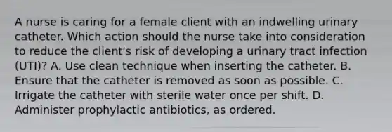 A nurse is caring for a female client with an indwelling urinary catheter. Which action should the nurse take into consideration to reduce the client's risk of developing a urinary tract infection (UTI)? A. Use clean technique when inserting the catheter. B. Ensure that the catheter is removed as soon as possible. C. Irrigate the catheter with sterile water once per shift. D. Administer prophylactic antibiotics, as ordered.