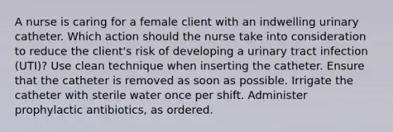 A nurse is caring for a female client with an indwelling urinary catheter. Which action should the nurse take into consideration to reduce the client's risk of developing a urinary tract infection (UTI)? Use clean technique when inserting the catheter. Ensure that the catheter is removed as soon as possible. Irrigate the catheter with sterile water once per shift. Administer prophylactic antibiotics, as ordered.