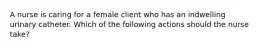 A nurse is caring for a female client who has an indwelling urinary catheter. Which of the following actions should the nurse take?
