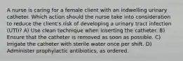 A nurse is caring for a female client with an indwelling urinary catheter. Which action should the nurse take into consideration to reduce the client's risk of developing a urinary tract infection (UTI)? A) Use clean technique when inserting the catheter. B) Ensure that the catheter is removed as soon as possible. C) Irrigate the catheter with sterile water once per shift. D) Administer prophylactic antibiotics, as ordered.