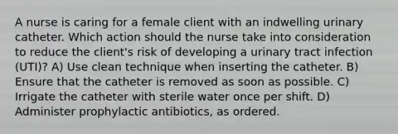 A nurse is caring for a female client with an indwelling urinary catheter. Which action should the nurse take into consideration to reduce the client's risk of developing a urinary tract infection (UTI)? A) Use clean technique when inserting the catheter. B) Ensure that the catheter is removed as soon as possible. C) Irrigate the catheter with sterile water once per shift. D) Administer prophylactic antibiotics, as ordered.