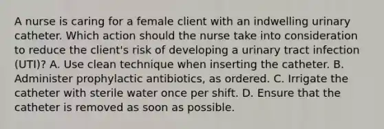 A nurse is caring for a female client with an indwelling urinary catheter. Which action should the nurse take into consideration to reduce the client's risk of developing a urinary tract infection (UTI)? A. Use clean technique when inserting the catheter. B. Administer prophylactic antibiotics, as ordered. C. Irrigate the catheter with sterile water once per shift. D. Ensure that the catheter is removed as soon as possible.