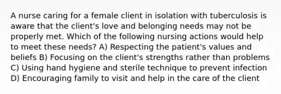 A nurse caring for a female client in isolation with tuberculosis is aware that the client's love and belonging needs may not be properly met. Which of the following nursing actions would help to meet these needs? A) Respecting the patient's values and beliefs B) Focusing on the client's strengths rather than problems C) Using hand hygiene and sterile technique to prevent infection D) Encouraging family to visit and help in the care of the client