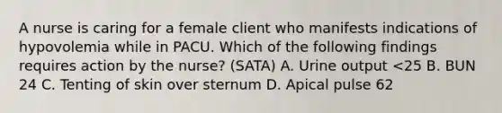 A nurse is caring for a female client who manifests indications of hypovolemia while in PACU. Which of the following findings requires action by the nurse? (SATA) A. Urine output <25 B. BUN 24 C. Tenting of skin over sternum D. Apical pulse 62