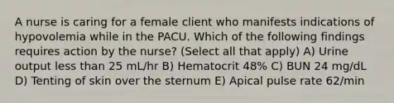 A nurse is caring for a female client who manifests indications of hypovolemia while in the PACU. Which of the following findings requires action by the nurse? (Select all that apply) A) Urine output less than 25 mL/hr B) Hematocrit 48% C) BUN 24 mg/dL D) Tenting of skin over the sternum E) Apical pulse rate 62/min