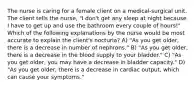 The nurse is caring for a female client on a medical-surgical unit. The client tells the nurse, "I don't get any sleep at night because I have to get up and use the bathroom every couple of hours!" Which of the following explanations by the nurse would be most accurate to explain the client's nocturia? A) "As you get older, there is a decrease in number of nephrons." B) "As you get older, there is a decrease in the blood supply to your bladder." C) "As you get older, you may have a decrease in bladder capacity." D) "As you get older, there is a decrease in cardiac output, which can cause your symptoms."