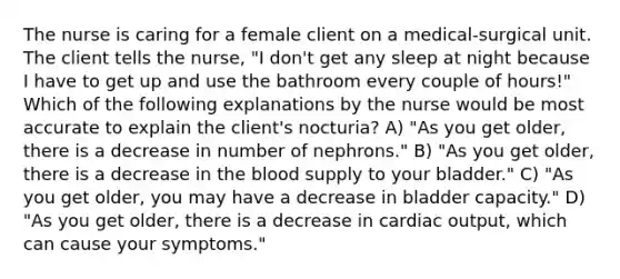 The nurse is caring for a female client on a medical-surgical unit. The client tells the nurse, "I don't get any sleep at night because I have to get up and use the bathroom every couple of hours!" Which of the following explanations by the nurse would be most accurate to explain the client's nocturia? A) "As you get older, there is a decrease in number of nephrons." B) "As you get older, there is a decrease in the blood supply to your bladder." C) "As you get older, you may have a decrease in bladder capacity." D) "As you get older, there is a decrease in cardiac output, which can cause your symptoms."