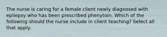 The nurse is caring for a female client newly diagnosed with epilepsy who has been prescribed phenytoin. Which of the following should the nurse include in client teaching? Select all that apply.