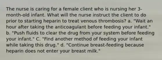 The nurse is caring for a female client who is nursing her 3-month-old infant. What will the nurse instruct the client to do prior to starting heparin to treat venous thrombosis? a. "Wait an hour after taking the anticoagulant before feeding your infant." b. "Push fluids to clear the drug from your system before feeding your infant." C. "Find another method of feeding your infant while taking this drug." d. "Continue breast-feeding because heparin does not enter your breast milk."