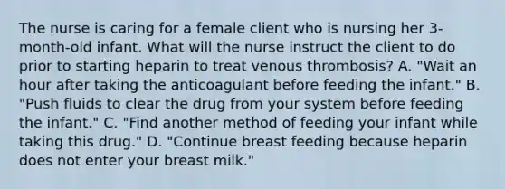 The nurse is caring for a female client who is nursing her 3-month-old infant. What will the nurse instruct the client to do prior to starting heparin to treat venous thrombosis? A. "Wait an hour after taking the anticoagulant before feeding the infant." B. "Push fluids to clear the drug from your system before feeding the infant." C. "Find another method of feeding your infant while taking this drug." D. "Continue breast feeding because heparin does not enter your breast milk."