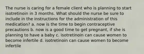 The nurse is caring for a female client who is planning to start isotretinoin in 3 months. What should the nurse be sure to include in the instructions for the administration of this medication? a. now is the time to begin contraceptive precautions b. now is a good time to get pregnant, if she is planning to have a baby c. isotretinoin can cause women to become infertile d. isotretinoin can cause women to become infertile