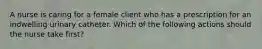 A nurse is caring for a female client who has a prescription for an indwelling urinary catheter. Which of the following actions should the nurse take first?