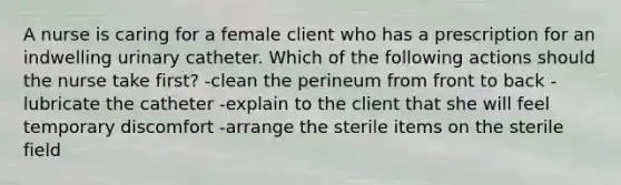 A nurse is caring for a female client who has a prescription for an indwelling urinary catheter. Which of the following actions should the nurse take first? -clean the perineum from front to back -lubricate the catheter -explain to the client that she will feel temporary discomfort -arrange the sterile items on the sterile field