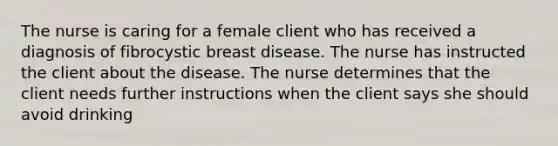 The nurse is caring for a female client who has received a diagnosis of fibrocystic breast disease. The nurse has instructed the client about the disease. The nurse determines that the client needs further instructions when the client says she should avoid drinking