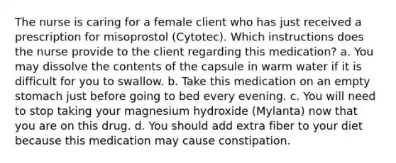 The nurse is caring for a female client who has just received a prescription for misoprostol (Cytotec). Which instructions does the nurse provide to the client regarding this medication? a. You may dissolve the contents of the capsule in warm water if it is difficult for you to swallow. b. Take this medication on an empty stomach just before going to bed every evening. c. You will need to stop taking your magnesium hydroxide (Mylanta) now that you are on this drug. d. You should add extra fiber to your diet because this medication may cause constipation.