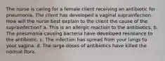 The nurse is caring for a female client receiving an antibiotic for pneumonia. The client has developed a vaginal suprainfection. How will the nurse best explain to the client the cause of the suprainfection? a. This is an allergic reaction to the antibiotics. b. The pneumonia-causing bacteria have developed resistance to the antibiotic. c. The infection has spread from your lungs to your vagina. d. The large doses of antibiotics have killed the normal flora.