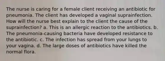 The nurse is caring for a female client receiving an antibiotic for pneumonia. The client has developed a vaginal suprainfection. How will the nurse best explain to the client the cause of the suprainfection? a. This is an allergic reaction to the antibiotics. b. The pneumonia-causing bacteria have developed resistance to the antibiotic. c. The infection has spread from your lungs to your vagina. d. The large doses of antibiotics have killed the normal flora.