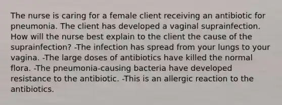 The nurse is caring for a female client receiving an antibiotic for pneumonia. The client has developed a vaginal suprainfection. How will the nurse best explain to the client the cause of the suprainfection? -The infection has spread from your lungs to your vagina. -The large doses of antibiotics have killed the normal flora. -The pneumonia-causing bacteria have developed resistance to the antibiotic. -This is an allergic reaction to the antibiotics.