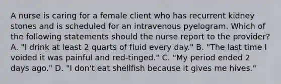 A nurse is caring for a female client who has recurrent kidney stones and is scheduled for an intravenous pyelogram. Which of the following statements should the nurse report to the provider? A. "I drink at least 2 quarts of fluid every day." B. "The last time I voided it was painful and red-tinged." C. "My period ended 2 days ago." D. "I don't eat shellfish because it gives me hives."