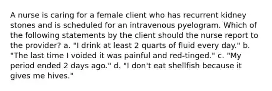 A nurse is caring for a female client who has recurrent kidney stones and is scheduled for an intravenous pyelogram. Which of the following statements by the client should the nurse report to the provider? a. "I drink at least 2 quarts of fluid every day." b. "The last time I voided it was painful and red-tinged." c. "My period ended 2 days ago." d. "I don't eat shellfish because it gives me hives."