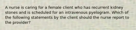 A nurse is caring for a female client who has recurrent kidney stones and is scheduled for an intravenous pyelogram. Which of the following statements by the client should the nurse report to the provider?