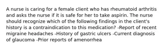 A nurse is caring for a female client who has rheumatoid arthritis and asks the nurse if it is safe for her to take aspirin. The nurse should recognize which of the following findings in the client's history is a contraindication to this medication? -Report of recent migraine headaches -History of gastric ulcers -Current diagnosis of glaucoma -Prior reports of amenorrhea