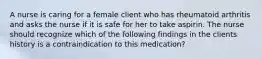 A nurse is caring for a female client who has rheumatoid arthritis and asks the nurse if it is safe for her to take aspirin. The nurse should recognize which of the following findings in the clients history is a contraindication to this medication?