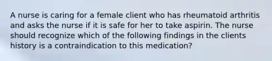 A nurse is caring for a female client who has rheumatoid arthritis and asks the nurse if it is safe for her to take aspirin. The nurse should recognize which of the following findings in the clients history is a contraindication to this medication?