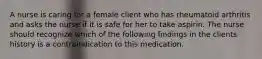 A nurse is caring for a female client who has rheumatoid arthritis and asks the nurse if it is safe for her to take aspirin. The nurse should recognize which of the following findings in the clients history is a contraindication to this medication.