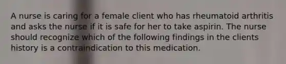 A nurse is caring for a female client who has rheumatoid arthritis and asks the nurse if it is safe for her to take aspirin. The nurse should recognize which of the following findings in the clients history is a contraindication to this medication.