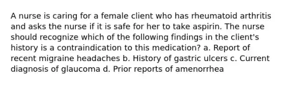 A nurse is caring for a female client who has rheumatoid arthritis and asks the nurse if it is safe for her to take aspirin. The nurse should recognize which of the following findings in the client's history is a contraindication to this medication? a. Report of recent migraine headaches b. History of gastric ulcers c. Current diagnosis of glaucoma d. Prior reports of amenorrhea